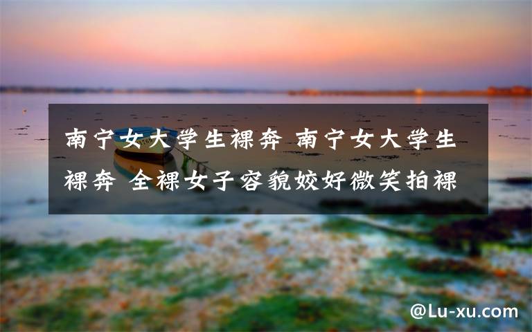 南宁女大学生裸奔 南宁女大学生裸奔 全裸女子容貌姣好微笑拍裸露视频