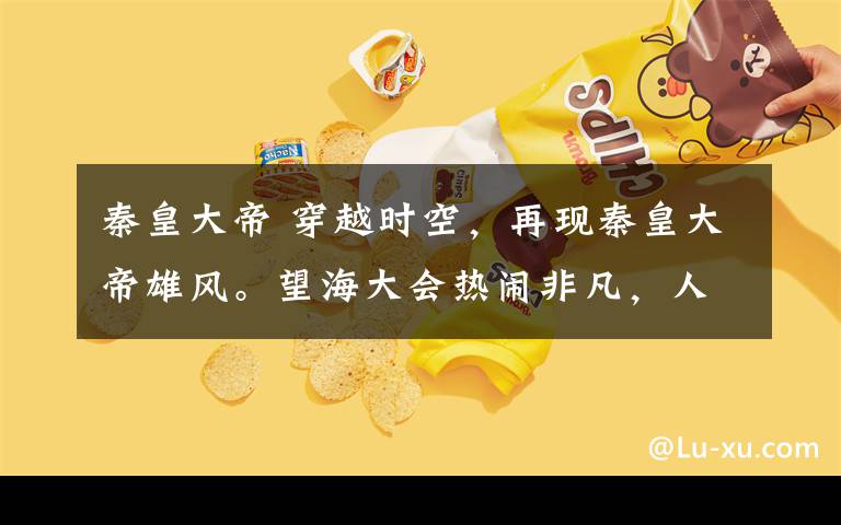 秦皇大帝 穿越时空,再现秦皇大帝雄风。望海大会热闹非凡,人群涌动!
