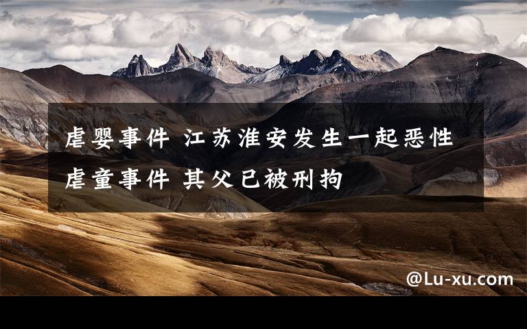 虐婴事件 江苏淮安发生一起恶性虐童事件 其父已被刑拘
