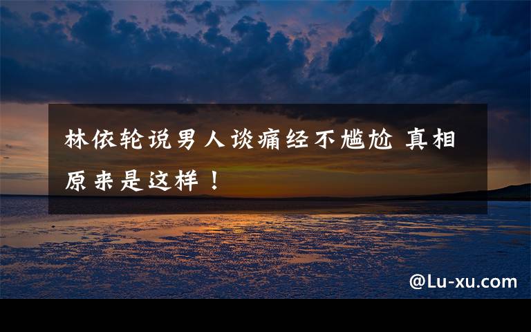 林依轮说男人谈痛经不尴尬 真相原来是这样!