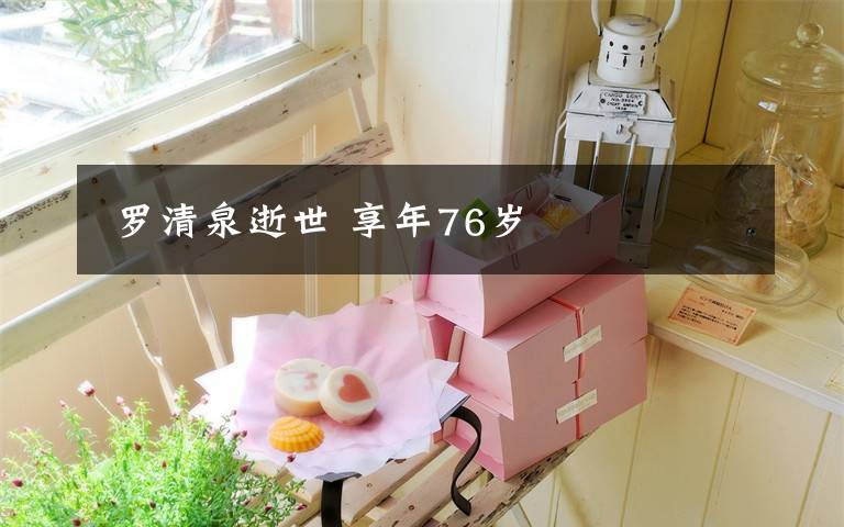 罗清泉逝世 享年76岁