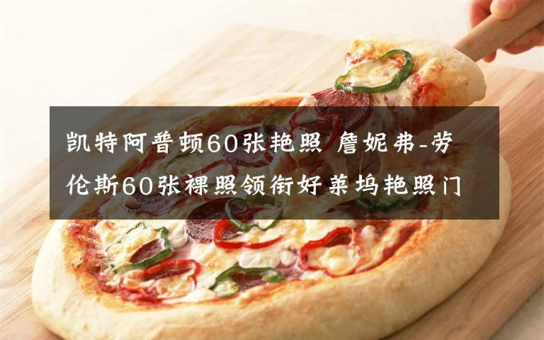 凯特阿普顿60张艳照 詹妮弗-劳伦斯60张裸照领衔好莱坞艳照门