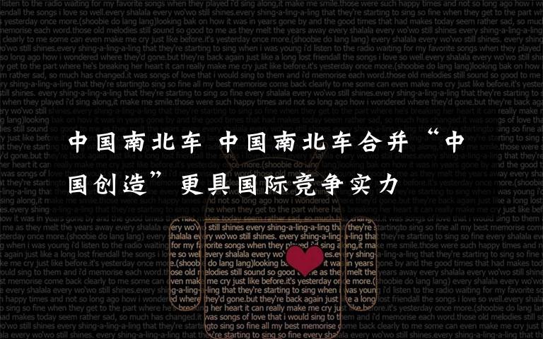 中国南北车 中国南北车合并“中国创造”更具国际竞争实力