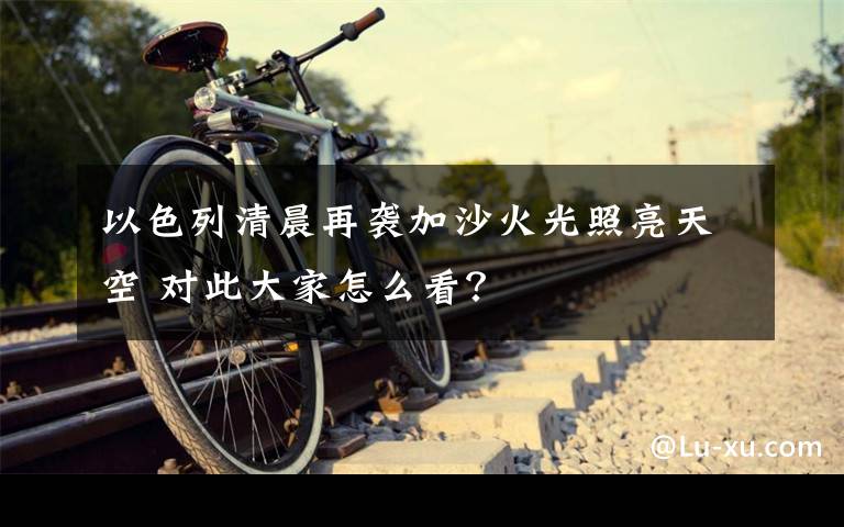 以色列清晨再袭加沙火光照亮天空 对此大家怎么看?