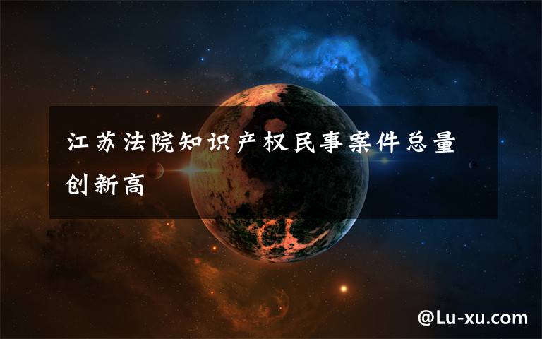 江苏法院知识产权民事案件总量创新高