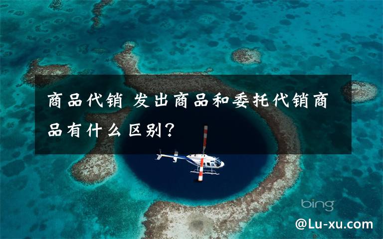 商品代销 发出商品和委托代销商品有什么区别?