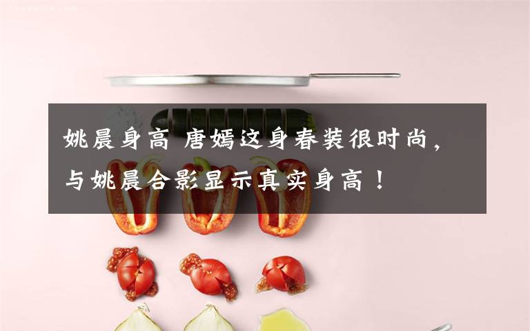 姚晨身高 唐嫣这身春装很时尚,与姚晨合影显示真实身高!
