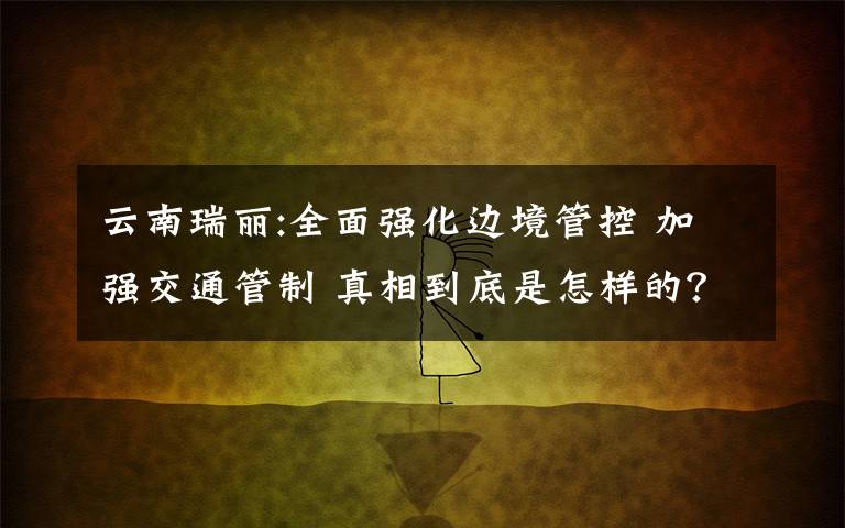 云南瑞丽:全面强化边境管控 加强交通管制 真相到底是怎样的?