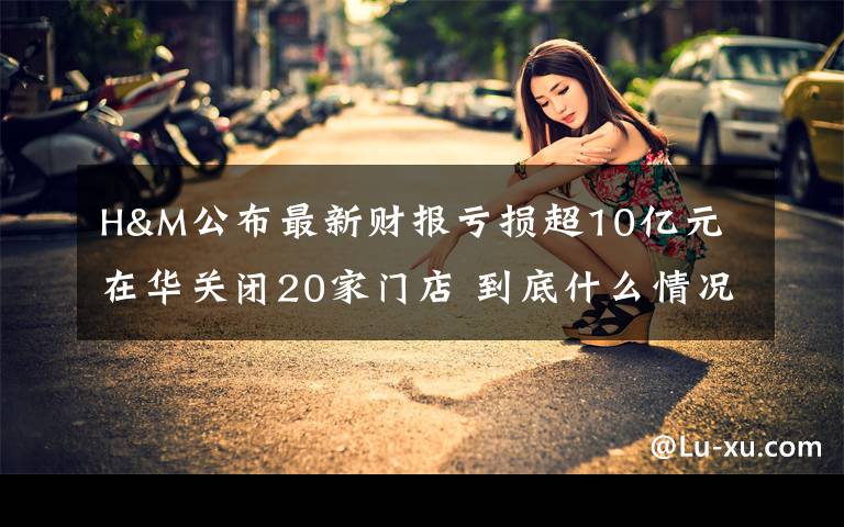 H&M公布最新财报亏损超10亿元 在华关闭20家门店 到底什么情况呢?