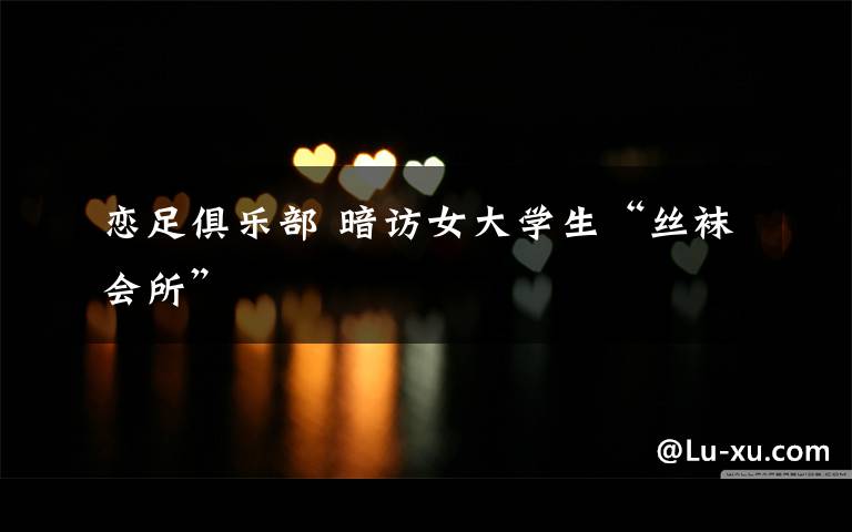 恋足俱乐部 暗访女大学生“丝袜会所”