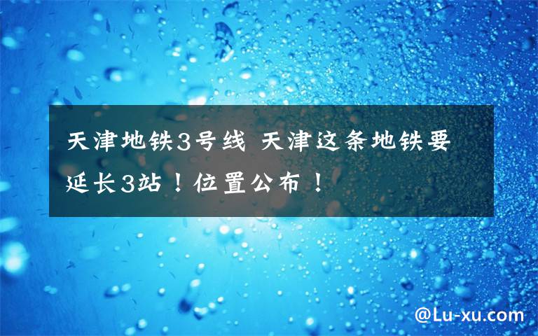 天津地铁3号线 天津这条地铁要延长3站!位置公布!