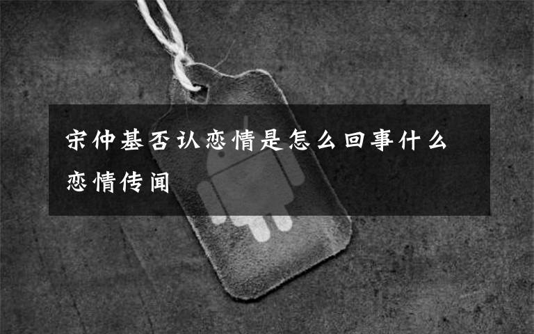 宋仲基否认恋情是怎么回事什么恋情传闻