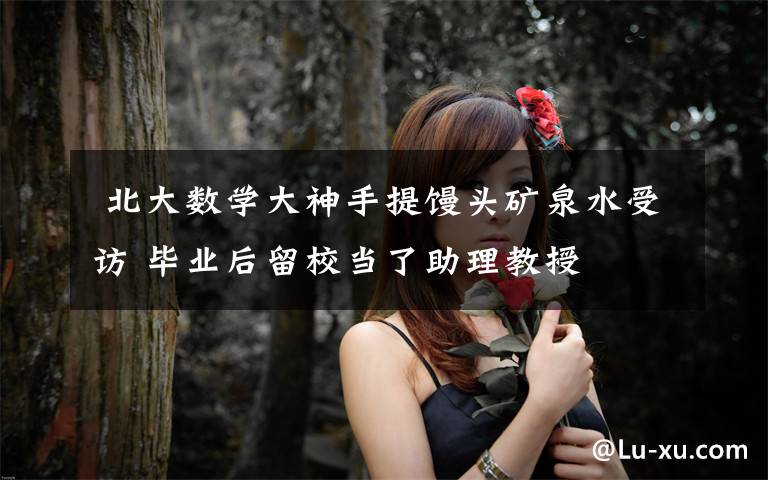 北大数学大神手提馒头矿泉水受访 毕业后留校当了助理教授