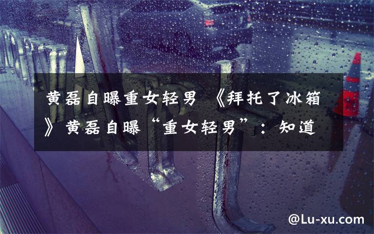 黄磊自曝重女轻男 《拜托了冰箱》黄磊自曝“重女轻男”：知道三胎是儿子有点遗憾