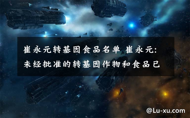 崔永元转基因食品名单 崔永元:未经批准的转基因作物和食品已流入我们餐桌