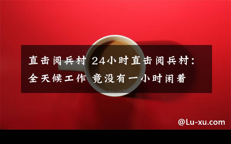直击阅兵村 24小时直击阅兵村：全天候工作 竟没有一小时闲着