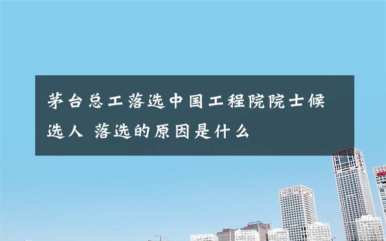 茅台总工落选中国工程院院士候选人 落选的原因是什么