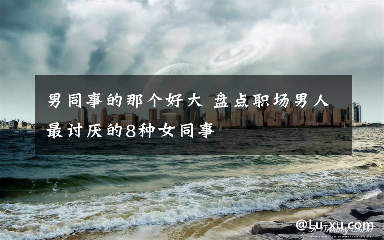 男同事的那个好大 盘点职场男人最讨厌的8种女同事