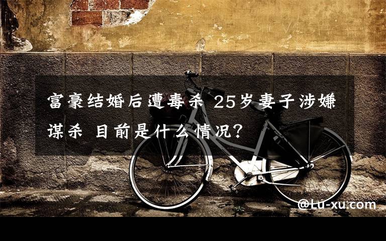 富豪结婚后遭毒杀 25岁妻子涉嫌谋杀 目前是什么情况?