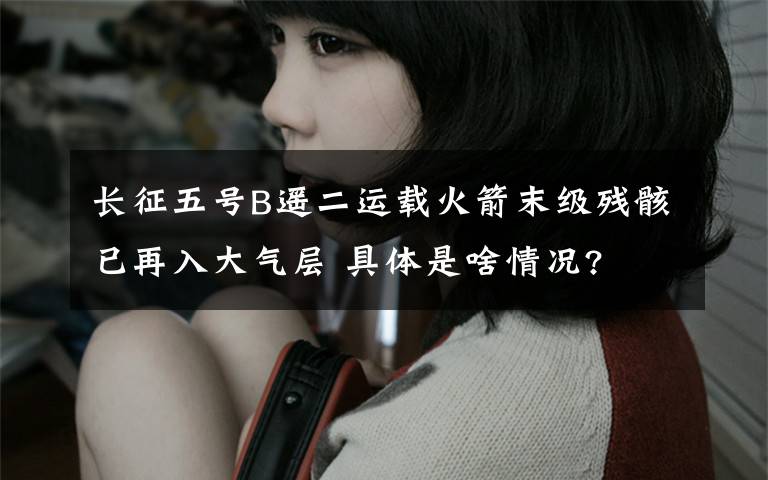 长征五号B遥二运载火箭末级残骸已再入大气层 具体是啥情况?