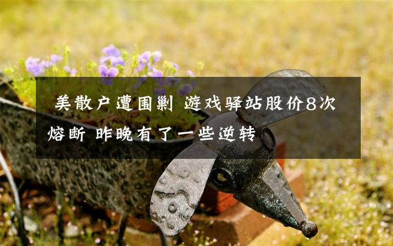 美散户遭围剿 游戏驿站股价8次熔断 昨晚有了一些逆转