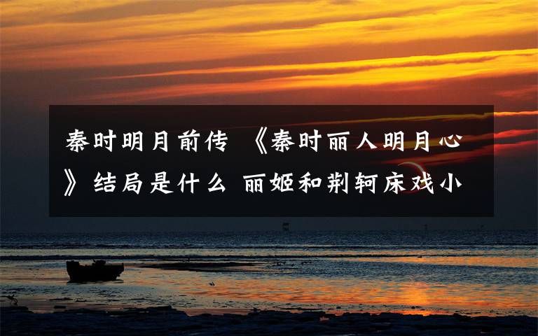 秦时明月前传 《秦时丽人明月心》结局是什么 丽姬和荆轲床戏小说原文曝光