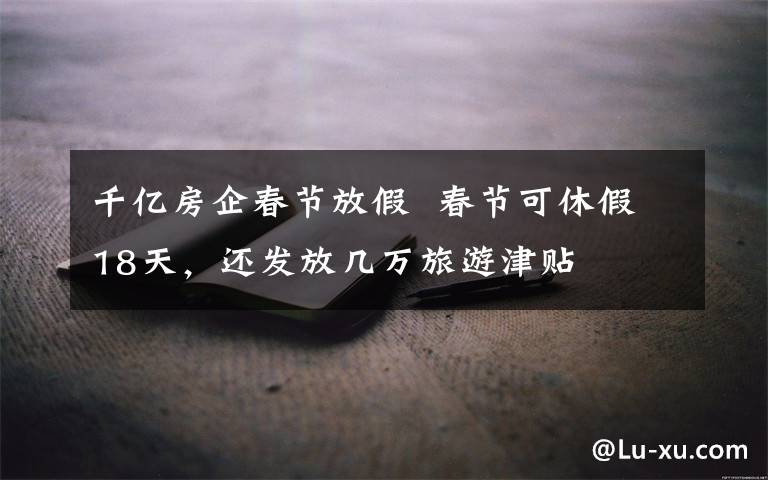 千亿房企春节放假  春节可休假18天,还发放几万旅游津贴