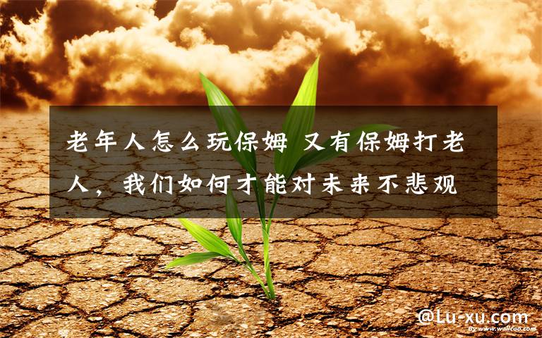 老年人怎么玩保姆 又有保姆打老人,我们如何才能对未来不悲观?