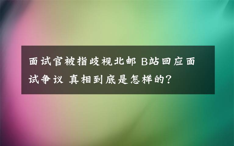 面试官被指歧视北邮 B站回应面试争议 真相到底是怎样的?