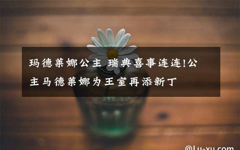 玛德莱娜公主 瑞典喜事连连!公主马德莱娜为王室再添新丁