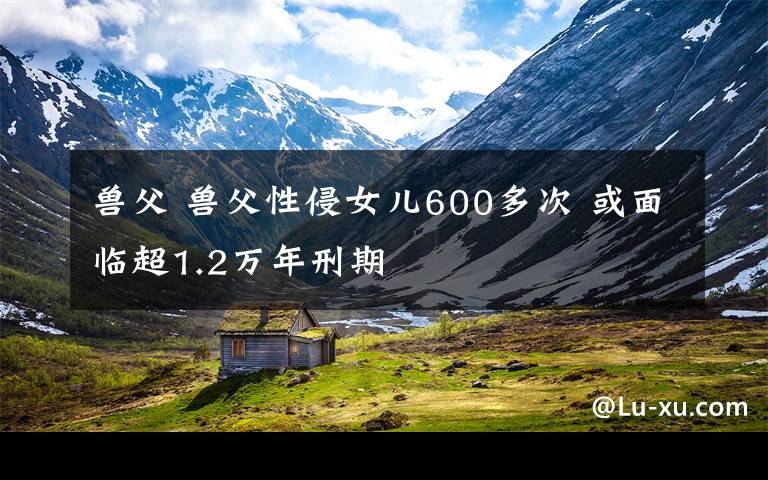 兽父 兽父性侵女儿600多次 或面临超1.2万年刑期