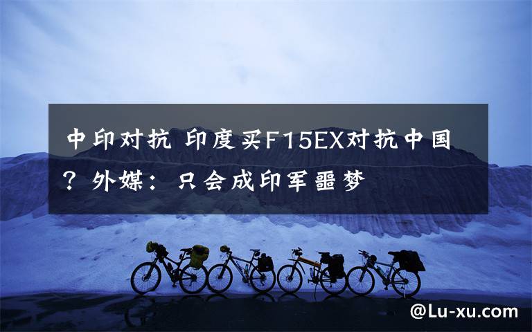 中印对抗 印度买F15EX对抗中国?外媒:只会成印军噩梦