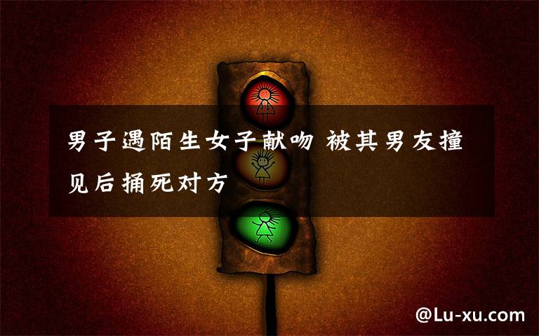 男子遇陌生女子献吻 被其男友撞见后捅死对方