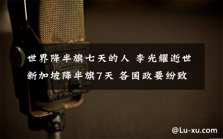 世界降半旗七天的人 李光耀逝世新加坡降半旗7天 各国政要纷致慰问