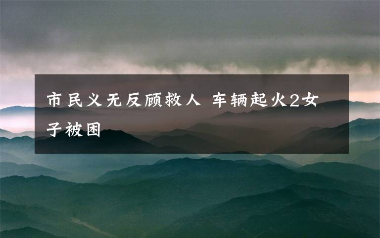 市民义无反顾救人 车辆起火2女子被困