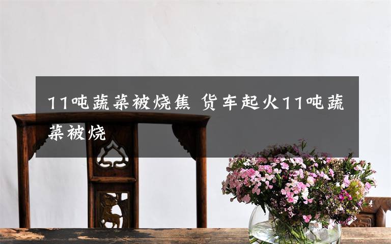 11吨蔬菜被烧焦 货车起火11吨蔬菜被烧