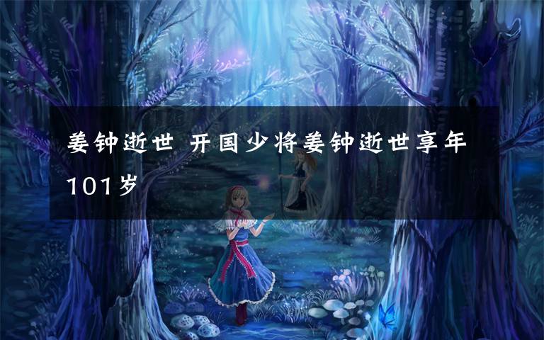 姜钟逝世 开国少将姜钟逝世享年101岁