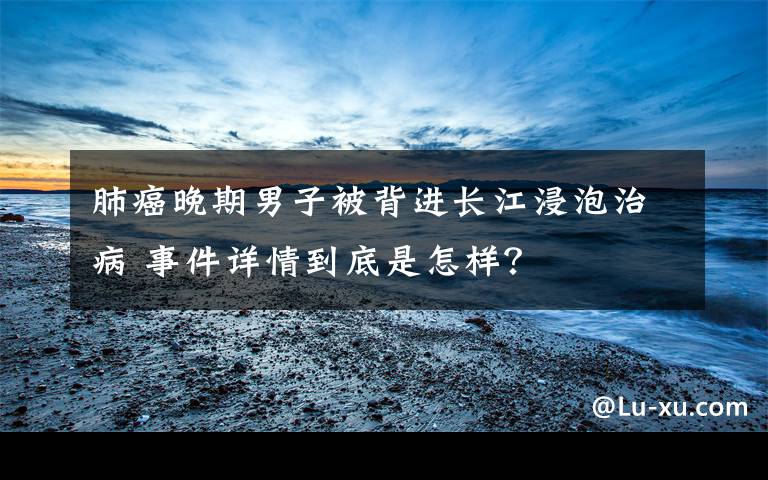 肺癌晚期男子被背进长江浸泡治病 事件详情到底是怎样?