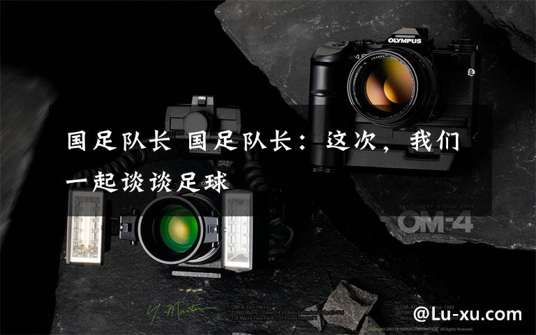 国足队长 国足队长:这次,我们一起谈谈足球