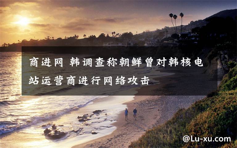 商进网 韩调查称朝鲜曾对韩核电站运营商进行网络攻击