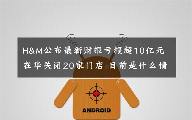 H&M公布最新财报亏损超10亿元 在华关闭20家门店 目前是什么情况？
