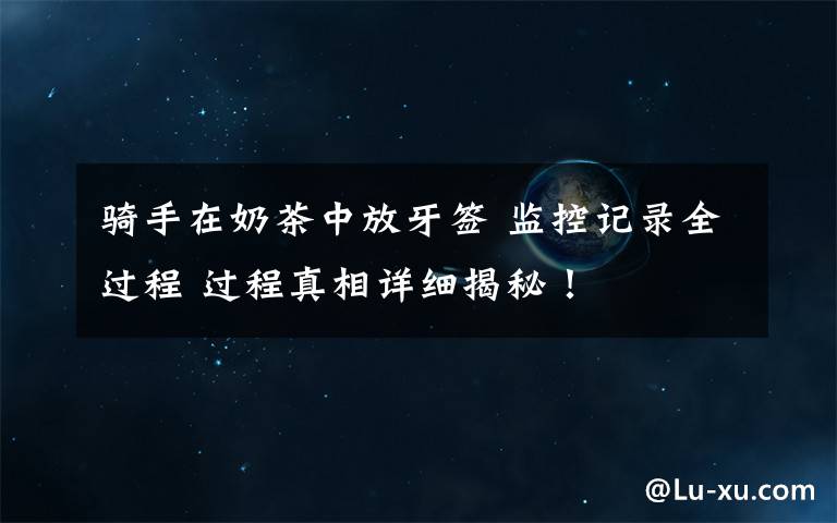 骑手在奶茶中放牙签 监控记录全过程 过程真相详细揭秘!
