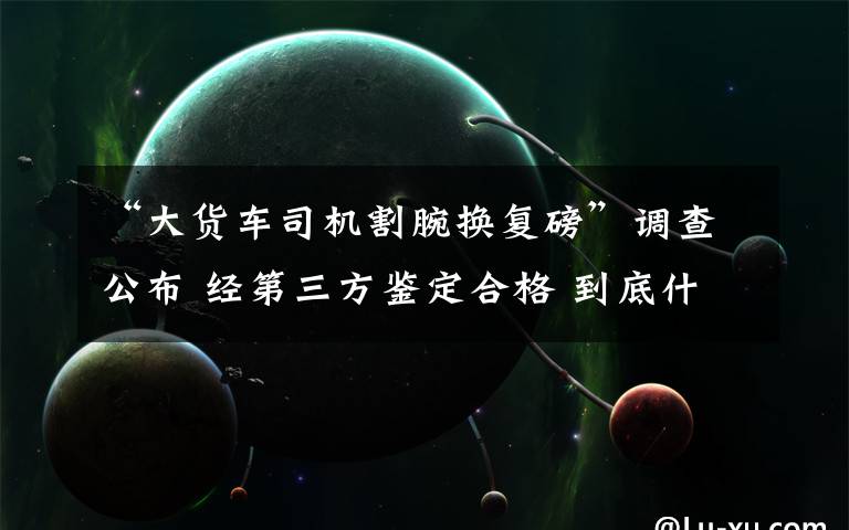 “大货车司机割腕换复磅”调查公布 经第三方鉴定合格 到底什么情况呢?