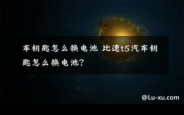 车钥匙怎么换电池 比速t5汽车钥匙怎么换电池?