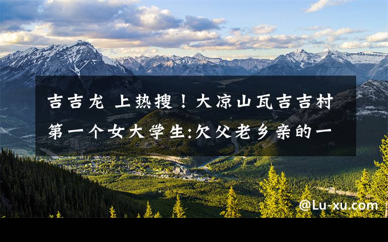 吉吉龙 上热搜!大凉山瓦吉吉村第一个女大学生:欠父老乡亲的一辈子都还不清