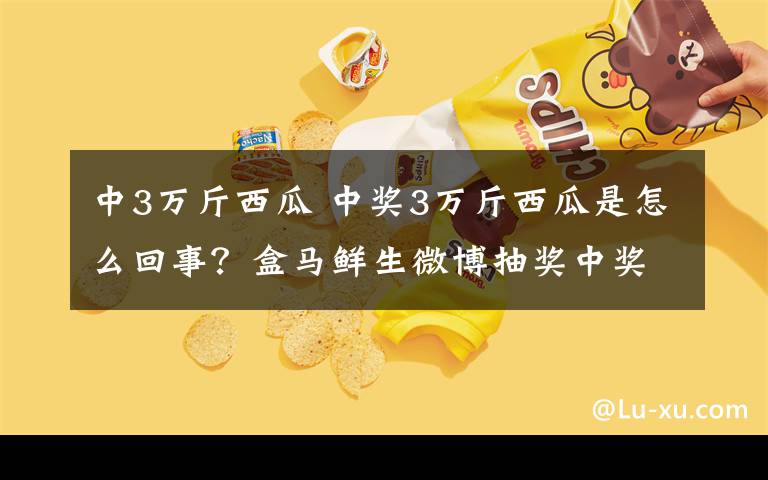 中3万斤西瓜 中奖3万斤西瓜是怎么回事？盒马鲜生微博抽奖中奖3万斤西瓜新闻