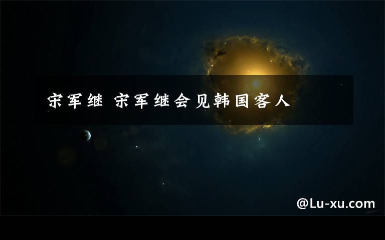 宋军继 宋军继会见韩国客人