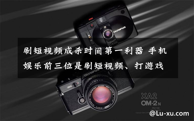 刷短视频成杀时间第一利器 手机娱乐前三位是刷短视频、打游戏和追剧 到底什么情况呢?