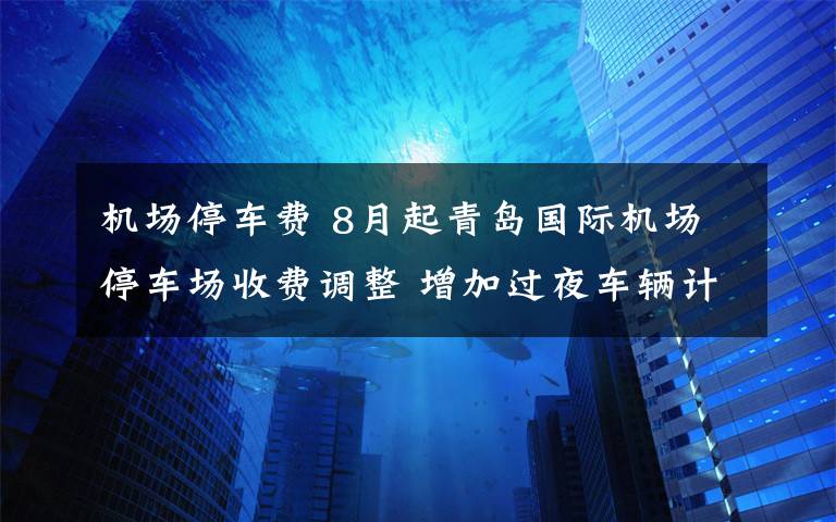 机场停车费 8月起青岛国际机场停车场收费调整 增加过夜车辆计时收费标准