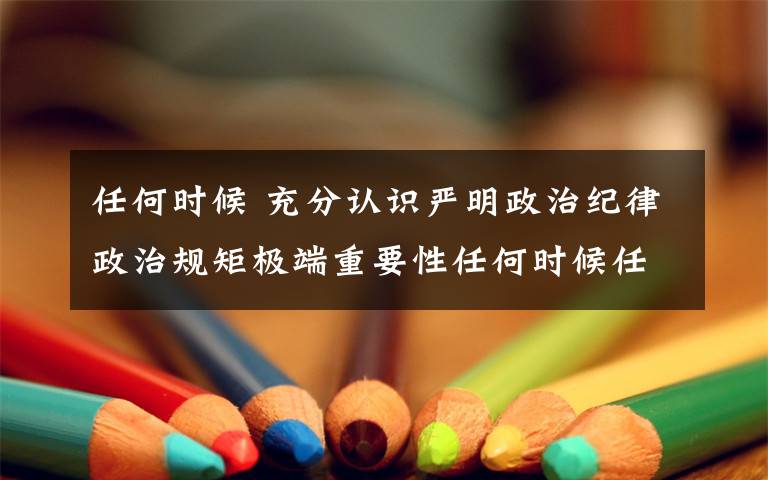 任何时候 充分认识严明政治纪律政治规矩极端重要性任何时候任何情况下始终把纪律规矩挺在前面